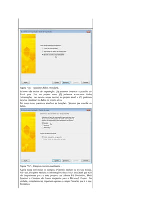 Figura 7.56 – Atualizar dados (mesclar) .
Existem três modos de importação: (1) podemos importar a planilha do
Excel para criar um projeto novo; (2) podemos acrescentar dados
(informações ou mesmo novas tarefas) ao projeto atual; e (3) podemos
mesclar (atualizar) os dados no projeto ativo.
Em nosso caso, queremos atualizar as durações. Optamos por mesclar os
dados.
Figura 7.57 – Campos a serem atualizados .
Agora basta selecionar os campos. Podemos incluir ou excluir linhas.
No caso, eu quero excluir as informações das células do Excel que não
são importantes para o meu projeto. As colunas F4, Pessimista, Mais
Provável e Otimista não foram mapeadas para o Microsoft Project. Na
verdade, poderíamos ter importado apenas o campo Duração, que é o que
desejamos.
 