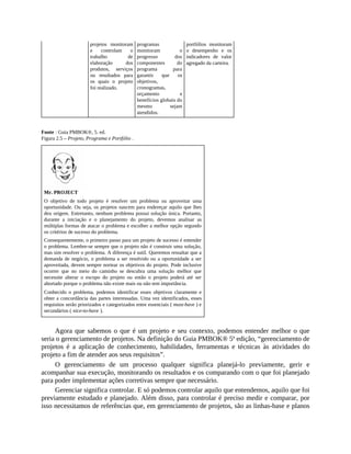 projetos monitoram
e controlam o
trabalho de
elaboração dos
produtos, serviços
ou resultados para
os quais o projeto
foi realizado.
programas
monitoram o
progresso dos
componentes do
programa para
garantir que os
objetivos,
cronogramas,
orçamento e
benefícios globais do
mesmo sejam
atendidos.
portfólios monitoram
o desempenho e os
indicadores de valor
agregado da carteira.
Fonte : Guia PMBOK®, 5. ed.
Figura 2.5 – Projeto, Programa e Portfólio .
Mr. PROJECT
O objetivo de todo projeto é resolver um problema ou aproveitar uma
oportunidade. Ou seja, os projetos nascem para endereçar aquilo que lhes
deu origem. Entretanto, nenhum problema possui solução única. Portanto,
durante a iniciação e o planejamento do projeto, devemos analisar as
múltiplas formas de atacar o problema e escolher a melhor opção segundo
os critérios de sucesso do problema.
Consequentemente, o primeiro passo para um projeto de sucesso é entender
o problema. Lembre-se sempre que o projeto não é construir uma solução,
mas sim resolver o problema. A diferença é sutil. Queremos ressaltar que a
demanda de negócio, o problema a ser resolvido ou a oportunidade a ser
aproveitada, devem sempre nortear os objetivos do projeto. Pode inclusive
ocorrer que no meio do caminho se descubra uma solução melhor que
necessite alterar o escopo do projeto ou então o projeto poderá até ser
abortado porque o problema não existe mais ou não tem importância.
Conhecido o problema, podemos identificar esses objetivos claramente e
obter a concordância das partes interessadas. Uma vez identificados, esses
requisitos serão priorizados e categorizados entre essenciais ( must-have ) e
secundários ( nice-to-have ).
Agora que sabemos o que é um projeto e seu contexto, podemos entender melhor o que
seria o gerenciamento de projetos. Na definição do Guia PMBOK® 5ª edição, “gerenciamento de
projetos é a aplicação de conhecimento, habilidades, ferramentas e técnicas às atividades do
projeto a fim de atender aos seus requisitos”.
O gerenciamento de um processo qualquer significa planejá-lo previamente, gerir e
acompanhar sua execução, monitorando os resultados e os comparando com o que foi planejado
para poder implementar ações corretivas sempre que necessário.
Gerenciar significa controlar. E só podemos controlar aquilo que entendemos, aquilo que foi
previamente estudado e planejado. Além disso, para controlar é preciso medir e comparar, por
isso necessitamos de referências que, em gerenciamento de projetos, são as linhas-base e planos
 