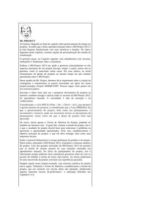 Mr. PROJECT
Já estamos chegando ao final do capítulo sobre gerenciamento do tempo em
projetos. Acredito que o leitor aprendeu bastante sobre o MS-Project 2013 e
já está bastante familiarizado com suas interfaces e funções. No tópico
seguintes deste Capítulo, veremos opções de personalização dos modos de
visualização.
O próximo passo, no Capítulo seguinte, será trabalharmos com recursos,
atribuições e, finalmente, obter o orçamento.
Embora o MS-Project 2013 nos ajude a gerenciar principalmente os três
aspectos principais de um projeto (escopo, tempo e custo), somos nós os
gerentes, como já mencionei várias vezes. Por esse motivo, eu inclui
ensinamentos de gestão de projetos ao mesmo tempo em que estamos
aprendendo sobre o MS-Project.
Nesse quadro do Mr. Project, daremos dicas importantes sobre a criação do
cronograma e resumiremos os passos executados até agora em nosso
projeto-exemplo, Projeto AllMAR-VANT. Procure seguir esses passos em
seu exercício prático.
Encorajo o leitor mais uma vez a pesquisar documentos de projetos na
internet e também navegar e utilizar todos os recursos do MS-Project 2013.
Só aprendemos fazendo. A curiosidade é mãe da invenção e do
conhecimento.
Considerando o ciclo PDCA ( Plan – Do – Check – Act ), que permeia
o gerenciamento de projetos, e relembrando que o Guia PMBOK® diz
que o gerenciamento do projeto, bem como seu planejamento, é
incremental e iterativo, pode ser necessário revisar os documentos de
planejamento várias vezes até que o plano de projeto final seja
aprovado.
De início, temos apenas o Termo de Abertura do Projeto, podendo ter
também um business case . A partir daí, criamos a missão do projeto, isto é,
o que o resultado do projeto deverá fazer para solucionar o problema ou
aproveitar a oportunidade apresentados. Feito isso, estabeleceremos o
objetivo principal do projeto, o que ele deve entregar, bem como seus
requisitos iniciais.
Então, é possível delinearmos o escopo preliminar do produto e do projeto.
Nesse ponto, utilizando o MS-Project 2013, criaríamos a estrutura analítica
do projeto. Uma das grandes inovações do MS-Project 2013 foi permitir
que as tarefas de resumo possam ter suas durações estimadas (no
agendamento manual). No início do planejamento do projeto, isso é
interessante porque podemos fazer estimativas grosseiras antes de criar os
pacotes de trabalho e tarefas de níveis mais baixos. Ao menos poderemos
ter uma macrovisão do projeto com base nas experiências passadas.
Imagine aquele nosso projeto-exemplo, cuja estrutura analítica do projeto
está a seguir. Tínhamos o Termo de Abertura e estabelecemos a missão do
projeto, que era construir um veículo aéreo não tripulado, obedecendo
aqueles requisitos iniciais de performance e utilização definidos nos
Capítulos 5 e 6.
 