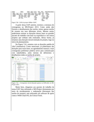 Figura 7.60 – EAP do projeto AllMar-VANT.
A partir dessa EAP anterior, teremos a estrutura do
cronograma no MS-Project 2013. Como ainda não
fizemos o detalhamento das tarefas, temos apenas tarefas
de resumo nos seus diferentes níveis. Mesmo assim,
poderíamos estimar as durações dessas fases ou grandes
pacotes de trabalho com base na experiência e em outros
projetos que tenham sido realizados. Dessa forma, já
teríamos uma duração inicial estimada do projeto, logo no
início do planejamento.
Na Figura 7.61, estamos com as durações padrão de
1dia? (estimativa). Como mencionei, já poderíamos dar
durações para essas fases, no agendamento manual, e esse
cronograma preliminar poderia servir para comunicação
com stakeholders, antes mesmo de definirmos e
detalharmos todas as tarefas do projeto.
Figura 7.61 – Cronograma inicial (baseado apenas na EAP) feito no MS-
Project 2013.
Muito bem, chegamos aos pacotes de trabalho da
nossa EAP. Seja utilizando o MS-Project diretamente por
meio do encadeamento e endentação (hierarquia das
tarefas de resumo), seja utilizando um software de apoio
como o WBS Chart Pro, da Critical Tools.
 