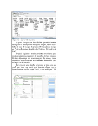 Figura 7.62 – EAP no WBS Chart Pro.
A partir dos pacotes de trabalho, que tecnicamente
seria parte da definição de escopo do projeto, temos nossa
linha de base de escopo do projeto: Declaração de Escopo
do Projeto, Estrutura Analítica do Projeto e Dicionário da
EAP.
O passo seguinte é definir as tarefas necessárias para
realizar cada um dos pacotes de trabalho. Seria o processo
Definir Atividades, no gerenciamento do tempo. Nesse
momento, basta listarmos as atividades necessárias para
cada pacote de trabalho.
Para inserir uma tarefa, selecione a linha em que
você quer que essa tarefa seja inserida, clique com o
botão direito e escolha Nova Tarefa, como na Figura 7.63.
 