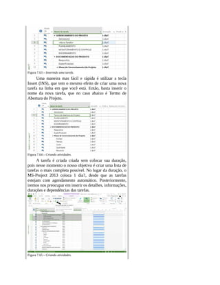 Figura 7.63 – Inserindo uma tarefa.
Uma maneira mas fácil e rápida é utilizar a tecla
Insert (INS), que tem o mesmo efeito de criar uma nova
tarefa na linha em que você está. Então, basta inserir o
nome da nova tarefa, que no caso abaixo é Termo de
Abertura do Projeto.
Figura 7.64 – Criando atividades.
A tarefa é criada criada sem colocar sua duração,
pois nesse momento o nosso objetivo é criar uma lista de
tarefas o mais completa possível. No lugar da duração, o
MS-Project 2013 coloca 1 dia?, desde que as tarefas
estejam com agendamento automático. Posteriormente,
iremos nos preocupar em inserir os detalhes, informações,
durações e dependências das tarefas.
Figura 7.65 – Criando atividades.
 