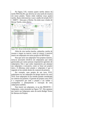 Na Figura 7.65, criamos quatro tarefas abaixo da
tarefa INICIAÇÃO, que deveria ser uma tarefa de resumo
em nosso projeto. Vamos então endentar essas quatro
tarefas. Basta selecioná-las e usar o atalho de teclado ALT
+ SHIFT + Seta para a Direita. Ou então usar o botão de
Recuar Tarefa, como abaixo.
Figura 7.66 – Recuar tarefa (tarefas endentadas).
Além de criar tarefas (tarefas, subtarefas, tarefas de
resumo e etapas ou marcos, como já vimos), é possível
inserir um subprojeto em nosso projeto do MS-Project.
Para que serve um subprojeto? Em projetos maiores,
torna-se necessário dividi-lo em subprojetos que serão
gerenciados por outras pessoas responsáveis (gerentes de
subprojeto). Eles é que serão responsáveis por planejar
seu subprojeto e executá-lo, como se fosse um projeto
único. A diferença entre projeto e subprojeto é que o
segundo só faz sentido dentro do contexto do primeiro.
Por exemplo, num projeto de um carro XYZ,
poderíamos ter um subprojeto de design interior do carro
XYZ. Esse subprojeto só faz sentido quando considerado
no contexto do primeiro. O gerente do projeto carro XYZ
é o responsável por todo o projeto e irá validar e
acompanhar o planejamento e execução de seus
subprojetos também.
Para inserir um subprojeto, vá na aba PROJETO >
Subprojeto, como mostrado na Figura 7.67. Nós optamos
por inserir um Subprojeto antes da tarefa Redigir Termo
de Abertura do Projeto.
 
