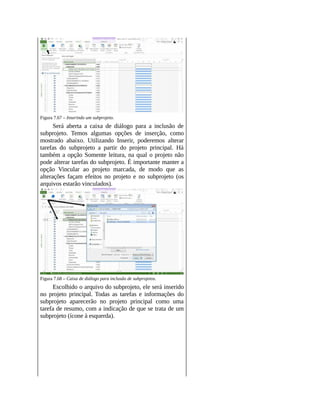 Figura 7.67 – Inserindo um subprojeto.
Será aberta a caixa de diálogo para a inclusão de
subprojeto. Temos algumas opções de inserção, como
mostrado abaixo. Utilizando Inserir, poderemos alterar
tarefas do subprojeto a partir do projeto principal. Há
também a opção Somente leitura, na qual o projeto não
pode alterar tarefas do subprojeto. É importante manter a
opção Vincular ao projeto marcada, de modo que as
alterações façam efeitos no projeto e no subprojeto (os
arquivos estarão vinculados).
Figura 7.68 – Caixa de diálogo para inclusão de subprojetos.
Escolhido o arquivo do subprojeto, ele será inserido
no projeto principal. Todas as tarefas e informações do
subprojeto aparecerão no projeto principal como uma
tarefa de resumo, com a indicação de que se trata de um
subprojeto (ícone à esquerda).
 