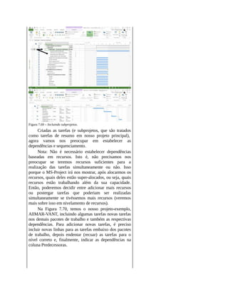 Figura 7.69 – Incluindo subprojetos.
Criadas as tarefas (e subprojetos, que são tratados
como tarefas de resumo em nosso projeto principal),
agora vamos nos preocupar em estabelecer as
dependências e sequenciamento.
Nota: Não é necessário estabelecer dependências
baseadas em recursos. Isto é, não precisamos nos
preocupar se teremos recursos suficientes para a
realização das tarefas simultaneamente ou não. Isso
porque o MS-Project irá nos mostrar, após alocarmos os
recursos, quais deles estão super-alocados, ou seja, quais
recursos estão trabalhando além da sua capacidade.
Então, poderemos decidir entre adicionar mais recursos
ou postergar tarefas que poderiam ser realizadas
simultaneamente se tivéssemos mais recursos (veremos
mais sobre isso em nivelamento de recursos).
Na Figura 7.70, temos o nosso projeto-exemplo,
AllMAR-VANT, incluindo algumas tarefas novas tarefas
nos demais pacotes de trabalho e também as respectivas
dependências. Para adicionar novas tarefas, é preciso
incluir novas linhas para as tarefas embaixo dos pacotes
de trabalho, depois endentar (recuar) as tarefas para o
nível correto e, finalmente, indicar as dependências na
coluna Predecessoras.
 