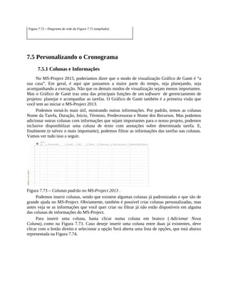 Figura 7.72 – Diagrama de rede da Figura 7.71 (ampliado).
7.5 Personalizando o Cronograma
7.5.1 Colunas e Informações
No MS-Project 2013, poderíamos dizer que o modo de visualização Gráfico de Gantt é “a
sua casa”. Em geral, é aqui que passamos a maior parte do tempo, seja planejando, seja
acompanhando a execução. Não que os demais modos de visualização sejam menos importantes.
Mas o Gráfico de Gantt traz uma das principais funções de um software de gerenciamento de
projetos: planejar e acompanhar as tarefas. O Gráfico de Gantt também é a primeira visão que
você tem ao iniciar o MS-Project 2013.
Podemos torná-lo mais útil, mostrando outras informações. Por padrão, temos as colunas
Nome da Tarefa, Duração, Início, Término, Predecessoras e Nome dos Recursos. Mas podemos
adicionar outras colunas com informações que sejam importantes para o nosso projeto, podemos
inclusive disponibilizar uma coluna de texto com anotações sobre determinada tarefa. E,
finalmente (e talvez o mais importante), podemos filtrar as informações das tarefas nas colunas.
Vamos ver tudo isso a seguir.
Figura 7.73 – Colunas padrão no MS-Project 2013 .
Podemos inserir colunas, sendo que existem algumas colunas já padronizadas e que são de
grande ajuda no MS-Project. Obviamente, também é possível criar colunas personalizadas, mas
antes veja se as informações que você quer criar ou filtrar já não estão disponíveis em alguma
das colunas de informações do MS-Project.
Para inserir uma coluna, basta clicar numa coluna em branco ( Adicionar Nova
Coluna), como na Figura 7.73. Caso deseje inserir uma coluna entre duas já existentes, deve
clicar com o botão direito e selecionar a opção Será aberta uma lista de opções, que está abaixo
representada na Figura 7.74.
 