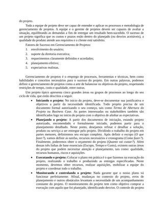 do projeto.
Toda a equipe de projeto deve ser capaz de entender e aplicar os processos e metodologia de
gerenciamento de projetos. A equipe e o gerente de projetos devem ser capazes de avaliar a
situação, equilibrando as demandas a fim de entregar um resultado bem-sucedido. O sucesso de
um projeto significa que os custos e prazos estão dentro do planejado (ou desvios aceitáveis), a
qualidade do produto atende aos requisitos e o cliente está satisfeito.
Fatores de Sucesso em Gerenciamento de Projetos:
1. envolvimento do usuário;
2. suporte da diretoria executiva;
3. requerimentos claramente definidos e acordados;
4. planejamento efetivo;
5. expectativas realistas.
Gerenciamento de projetos é o emprego de processos, ferramentas e técnicas, bem como
habilidades e conceitos necessários para o sucesso do projeto. Em outras palavras, podemos
definir o gerenciamento de projetos como a arte de balancear os objetivos do projeto, respeitando
restrições de tempo, custo e qualidade, entre outras.
Um projeto típico apresenta cinco grandes áreas ou grupos de processos ao longo do seu
ciclo de vida, que estão descritos a seguir.
Iniciando o projeto: No início do projeto, deve-se documentar sua justificativa e
objetivos a partir da necessidade identificada. Todo projeto precisa de um
documento formal autorizando o seu começo, tais como Termo de Abertura do
Projeto ou Business Case. As partes interessadas ou stakeholders também são
identificados logo no início do projeto com o objetivo de alinhar as expectativas.
Planejando o projeto: A partir dos documentos de iniciação, estando projeto
autorizado, encomendado e formalmente iniciado, podemos partir para o
planejamento detalhado. Neste ponto, desejamos refinar e detalhar a solução,
produto ou serviço a ser entregue pelo projeto. Dividindo o trabalho do projeto em
partes menores, definiremos seu escopo completo. Após definir o escopo (O que
fazer?), vamos definir as tarefas, recursos necessários e cronograma (Como fazer?).
Finalmente, poderemos obter o orçamento do projeto (Quanto vai custar?). Além
dessas três linhas de base essenciais (Escopo, Tempo e Custo), existem outras áreas
do projeto que podem necessitar atenção e planejamento, tais como: qualidade,
recursos humanos, riscos e aquisições.
Executando o projeto: Colocar o plano em prática é o que fazemos na execução do
projeto, realizando o trabalho e produzindo as entregas especificadas. Neste
momento, devemos obter recursos, realizar aquisições, mobilizar a equipe do
projeto e coordenar todo o trabalho.
Monitorando e controlando o projeto: Nada garante que o nosso plano vá
funcionar perfeitamente. Afinal, mudanças no contexto do projeto, erros de
planejamento e outros obstáculos levantam a necessidade de um acompanhamento
constante do projeto. O monitoramento do projeto tem como objetivo comprar a
execução com aquilo que foi planejado, identificando desvios. O controle do projeto
 