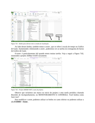 Figura 7.81 – Botões para alternar entre os modos de visualização .
Ao lado desses botões, também temos o zoom , que se refere à escala de tempo no Gráfico
de Gantt. Aumentando e diminuindo o zoom , poderemos ver as tarefas no cronograma de barras
do Gráfico de Gantt.
O zoom é particularmente útil quando temos muitas tarefas. Veja a seguir a Figura 7.82,
mostrando o projeto AllMar-VANT novamente.
Figura 7.82 – Projeto AllMAR-VANT ( zoom do projeto) .
Observe que incluímos um marco no início do projeto e uma tarefa periódica chamada
Reuniões de Acompanhamento, no MONITORAMENTO E CONTROLE. Você lembra como
fazer isso?
Para modificar o zoom, podemos utilizar os botões no canto inferior ou podemos utilizar a
aba EXIBIR > Zoom .
 
