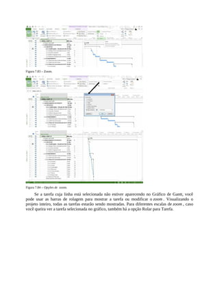 Figura 7.83 – Zoom.
Figura 7.84 – Opções de zoom.
Se a tarefa cuja linha está selecionada não estiver aparecendo no Gráfico de Gantt, você
pode usar as barras de rolagem para mostrar a tarefa ou modificar o zoom . Visualizando o
projeto inteiro, todas as tarefas estarão sendo mostradas. Para diferentes escalas de zoom , caso
você queira ver a tarefa selecionada no gráfico, também há a opção Rolar para Tarefa.
 