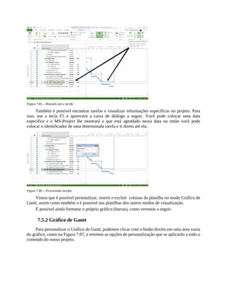 Figura 7.85 – Rolando até a tarefa .
Também é possível encontrar tarefas e visualizar informações específicas no projeto. Para
isso, use a tecla F5 e aparecerá a caixa de diálogo a seguir. Você pode colocar uma data
específica e o MS-Project lhe mostrará o que está agendado nessa data ou então você pode
colocar o identificador de uma determinada tarefa e ir direto até ela.
Figura 7.86 – Procurando tarefas .
Vimos que é possível personalizar, inserir e excluir colunas da planilha no modo Gráfico de
Gantt, assim como também o é possível nas planilhas dos outros modos de visualização.
É possível ainda formatar o próprio gráfico (barras), como veremos a seguir.
7.5.2 Gráfico de Gantt
Para personalizar o Gráfico de Gantt, podemos clicar com o botão direito em uma área vazia
do gráfico, como na Figura 7.87, e teremos as opções de personalização que se aplicarão a todo o
conteúdo do nosso projeto.
 