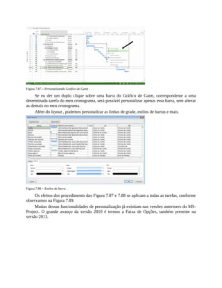 Figura 7.87 – Personalizando Gráfico de Gantt .
Se eu der um duplo clique sobre uma barra do Gráfico de Gantt, correspondente a uma
determinada tarefa do meu cronograma, será possível personalizar apenas essa barra, sem alterar
as demais no meu cronograma.
Além do layout , podemos personalizar as linhas de grade, estilos de barras e mais.
Figura 7.88 – Estilos de barra .
Os efeitos dos procedimento das Figura 7.87 e 7.88 se aplicam a todas as tarefas, conforme
observamos na Figura 7.89.
Muitas dessas funcionalidades de personalização já existiam nas versões anteriores do MS-
Project. O grande avanço da versão 2010 é termos a Faixa de Opções, também presente na
versão 2013.
 