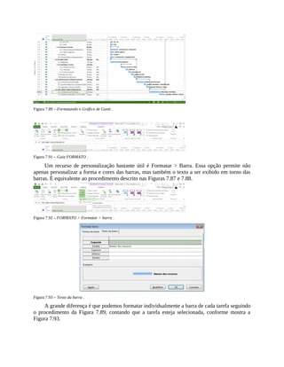 Figura 7.89 – Formatando o Gráfico de Gantt .
Figura 7.91 – Guia FORMATO .
Um recurso de personalização bastante útil é Formatar > Barra. Essa opção permite não
apenas personalizar a forma e cores das barras, mas também o texto a ser exibido em torno das
barras. É equivalente ao procedimento descrito nas Figuras 7.87 e 7.88.
Figura 7.92 – FORMATO > Formatar > barra .
Figura 7.93 – Texto da barra .
A grande diferença é que podemos formatar individualmente a barra de cada tarefa seguindo
o procedimento da Figura 7.89, contando que a tarefa esteja selecionada, conforme mostra a
Figura 7.93.
 