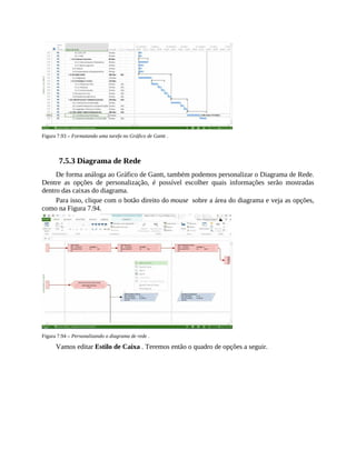 Figura 7.93 – Formatando uma tarefa no Gráfico de Gantt .
7.5.3 Diagrama de Rede
De forma análoga ao Gráfico de Gantt, também podemos personalizar o Diagrama de Rede.
Dentre as opções de personalização, é possível escolher quais informações serão mostradas
dentro das caixas do diagrama.
Para isso, clique com o botão direito do mouse sobre a área do diagrama e veja as opções,
como na Figura 7.94.
Figura 7.94 – Personalizando o diagrama de rede .
Vamos editar Estilo de Caixa . Teremos então o quadro de opções a seguir.
 