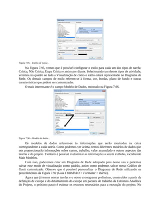 Figura 7.95 – Estilos de Caixa .
Na Figura 7.95, vemos que é possível configurar o estilo para cada um dos tipos de tarefa:
Crítica, Não Crítica, Etapa Crítica e assim por diante. Selecionando um desses tipos de atividade,
veremos no quadro ao lado a Visualização de como o estilo estará representado no Diagrama de
Rede. Os demais campos de estilo referem-se à forma, cor, bordas, plano de fundo e outras
características que podem ser customizadas.
O mais interessante é o campo Modelo de Dados, mostrado na Figura 7.96.
Figura 7.96 – Modelo de dados .
Os modelos de dados referem-se às informações que serão mostradas na caixa
correspondente a cada tarefa. Como podemos ver acima, temos diferentes modelos de dados que
nos proporcionarão informações sobre custos, trabalho, valor acumulado e outros aspectos das
tarefas e do projeto. Também é possível customizar as informações a serem exibidas, escolhendo
Mais Modelos.
Com isso, poderemos criar um Diagrama de Rede adequado para nosso uso e podemos
salvar esse modo de visualização como padrão, assim como podemos salvar nosso Gráfico de
Gantt customizado. Observe que é possível personalizar o Diagrama de Rede utilizando os
procedimentos da Figura 7.92 (Guia FORMATO > Formatar > Barra).
Agora que já temos nossas tarefas e o nosso cronograma preliminar, construídos a partir da
definição de escopo e do detalhamento do escopo em pacotes de trabalho da Estrutura Analítica
do Projeto, o próximo passo é estimar os recursos necessários para a execução do projeto. No
 