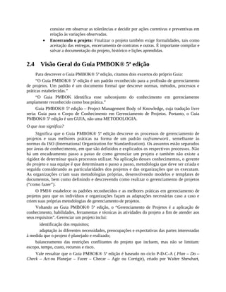consiste em observar as tolerâncias e decidir por ações corretivas e preventivas em
relação às variações observadas.
Encerrando o projeto: Finalizar o projeto também exige formalidades, tais como
aceitação das entregas, encerramento de contratos e outras. É importante compilar e
salvar a documentação do projeto, histórico e lições aprendidas.
2.4 Visão Geral do Guia PMBOK® 5ª edição
Para descrever o Guia PMBOK® 5ª edição, citamos dois excertos do próprio Guia:
“O Guia PMBOK® 5ª edição é um padrão reconhecido para a profissão de gerenciamento
de projetos. Um padrão é um documento formal que descreve normas, métodos, processos e
práticas estabelecidas.”
“O Guia PMBOK identifica esse subconjunto do conhecimento em gerenciamento
amplamente reconhecido como boa prática.”
Guia PMBOK® 5ª edição – Project Management Body of Knowledge, cuja tradução livre
seria: Guia para o Corpo de Conhecimento em Gerenciamento de Projetos. Portanto, o Guia
PMBOK® 5ª edição é um GUIA, não uma METODOLOGIA.
O que isso significa?
Significa que o Guia PMBOK® 5ª edição descreve os processos de gerenciamento de
projetos e suas melhores práticas na forma de um padrão ou framework , semelhante às
normas da ISO (International Organization for Standardization). Os assuntos estão separados
por áreas de conhecimento, em que são definidos e explicados os respectivos processos. Não
há um encadeamento passo a passo de como gerenciar um projeto e também não existe a
rigidez de determinar quais processos utilizar. Na aplicação desses conhecimentos, o gerente
do projeto e sua equipe é que determinam o passo a passo, metodologia que deve ser criada e
seguida considerando as particularidades dos projetos e das organizações que os executam.
As organizações criam suas metodologias próprias, desenvolvendo modelos e templates de
documentos, bem como definindo e descrevendo como realizar o gerenciamento de projetos
(“como fazer”).
O PMI® estabelece os padrões reconhecidos e as melhores práticas em gerenciamento de
projetos para que os indivíduos e organizações façam as adaptações necessárias caso a caso e
criem suas próprias metodologias de gerenciamento de projetos.
Voltando ao Guia PMBOK® 5ª edição, o “Gerenciamento de Projetos é a aplicação de
conhecimento, habilidades, ferramentas e técnicas às atividades do projeto a fim de atender aos
seus requisitos”. Gerenciar um projeto inclui:
identificação dos requisitos;
adaptação às diferentes necessidades, preocupações e expectativas das partes interessadas
à medida que o projeto é planejado e realizado;
balanceamento das restrições conflitantes do projeto que incluem, mas não se limitam:
escopo, tempo, custo, recursos e risco.
Vale ressaltar que o Guia PMBOK® 5ª edição é baseado no ciclo P-D-C-A ( Plan – Do –
Check – Act ou Planejar – Fazer – Checar – Agir ou Corrigir), criado por Walter Shewhart,
 