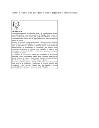 Capítulo 8, veremos como criar o pool de recursos do projeto e os atribuir às tarefas.
Mr. PROJECT
Neste capítulo tratamos da criação das tarefas e do estabelecimento de suas
dependências, bem como das estimativas de duração. Como vimos, as
tarefas são decorrência das entregas, isto é, a Estrutura Analítica do Projeto
direciona a lista de tarefas, uma vez que o propósito das tarefas é cumprir o
escopo do projeto.
Embora os exemplos possam ser simples e o MS-Project 2013 também
torne bastante fácil a criação de um cronograma, é preciso ter cautela
com as dependências e durações. Também é preciso fazer análise de
exequibilidade do cronograma. O MS-Project nos permite fazer
mudanças rapidamente e observar seus resultados e impactos no
cronograma, simulando situações e caminhos que podemos tomar para
a execução do projeto.
Na sequencia de figuras abaixo, observe que as dependências podem criar
caminhos críticos complicados, podem gerar caminhos quase-críticos
(muito próximos do crítico) e ainda produzir múltiplos caminhos críticos.
Isso deve ser evitado, uma vez que adiciona risco ao projeto.
Para obter um bom cronograma, além do conhecimento do escopo, existem
boas técnicas de cronograma, sumarizadas no Practice Standard for
Schedulling , 2. ed., PMI, 2007. Também vale a pena consultar o Practice
Standard for Work Breakdown Structures , 2. ed., PMI, 2006.
 