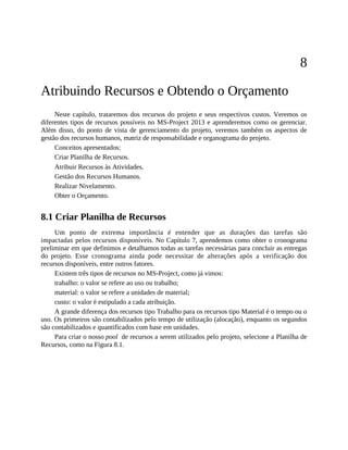 8
Atribuindo Recursos e Obtendo o Orçamento
Neste capítulo, trataremos dos recursos do projeto e seus respectivos custos. Veremos os
diferentes tipos de recursos possíveis no MS-Project 2013 e aprenderemos como os gerenciar.
Além disso, do ponto de vista de gerenciamento do projeto, veremos também os aspectos de
gestão dos recursos humanos, matriz de responsabilidade e organograma do projeto.
Conceitos apresentados:
Criar Planilha de Recursos.
Atribuir Recursos às Atividades.
Gestão dos Recursos Humanos.
Realizar Nivelamento.
Obter o Orçamento.
8.1 Criar Planilha de Recursos
Um ponto de extrema importância é entender que as durações das tarefas são
impactadas pelos recursos disponíveis. No Capítulo 7, aprendemos como obter o cronograma
preliminar em que definimos e detalhamos todas as tarefas necessárias para concluir as entregas
do projeto. Esse cronograma ainda pode necessitar de alterações após a verificação dos
recursos disponíveis, entre outros fatores.
Existem três tipos de recursos no MS-Project, como já vimos:
trabalho: o valor se refere ao uso ou trabalho;
material: o valor se refere a unidades de material;
custo: o valor é estipulado a cada atribuição.
A grande diferença dos recursos tipo Trabalho para os recursos tipo Material é o tempo ou o
uso. Os primeiros são contabilizados pelo tempo de utilização (alocação), enquanto os segundos
são contabilizados e quantificados com base em unidades.
Para criar o nosso pool de recursos a serem utilizados pelo projeto, selecione a Planilha de
Recursos, como na Figura 8.1.
 