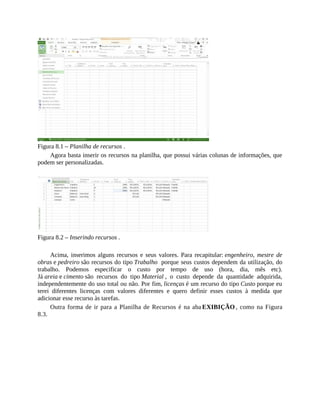 Figura 8.1 – Planilha de recursos .
Agora basta inserir os recursos na planilha, que possui várias colunas de informações, que
podem ser personalizadas.
Figura 8.2 – Inserindo recursos .
Acima, inserimos alguns recursos e seus valores. Para recapitular: engenheiro, mestre de
obras e pedreiro são recursos do tipo Trabalho porque seus custos dependem da utilização, do
trabalho. Podemos especificar o custo por tempo de uso (hora, dia, mês etc).
Já areia e cimento são recursos do tipo Material , o custo depende da quantidade adquirida,
independentemente do uso total ou não. Por fim, licenças é um recurso do tipo Custo porque eu
terei diferentes licenças com valores diferentes e quero definir esses custos à medida que
adicionar esse recurso às tarefas.
Outra forma de ir para a Planilha de Recursos é na aba EXIBIÇÃO , como na Figura
8.3.
 