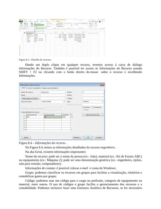 Figura 8.3 – Planilha de recursos .
Dando um duplo clique em qualquer recurso, teremos acesso à caixa de diálogo
Informações do Recurso. Também é possível ter acesso às Informações do Recurso usando
SHIFT + F2 ou clicando com o botão direito do mouse sobre o recurso e escolhendo
Informações.
Figura 8.4 – Informações do recurso .
Na Figura 8.4, temos as informações detalhadas do recurso engenheiro .
Na aba Geral, existem informações importantes:
Nome do recurso: pode ser o nome da pessoa (ex.: João), material (ex.: Kit de Ensaio ABC)
ou equipamento (ex.: Máquina 2); pode ser uma denominação genérica (ex.: engenheiro, tijolos,
sala para reunião, computadores);
Informações de contato: é possível colocar e-mail e conta do Windows;
Grupo: podemos classificar os recursos em grupos para facilitar a visualização, relatórios e
contabilizar gastos por grupo;
Código: podemos usar um código para o cargo ou profissão, categoria de equipamento ou
material, entre outros. O uso de códigos e grupo facilita o gerenciamento dos recursos e a
contabilidade. Podemos inclusive fazer uma Estrutura Analítica de Recursos, se for necessário
 