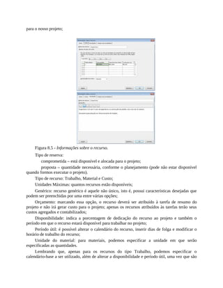 para o nosso projeto;
Figura 8.5 - Informações sobre o recurso.
Tipo de reserva:
comprometida – está disponível e alocada para o projeto;
proposta – quantidade necessária, conforme o planejamento (pode não estar disponível
quando formos executar o projeto).
Tipo de recurso: Trabalho, Material e Custo;
Unidades Máximas: quantos recursos estão disponíveis;
Genérico: recurso genérico é aquele não único, isto é, possui características desejadas que
podem ser preenchidas por uma entre várias opções;
Orçamento: marcando essa opção, o recurso deverá ser atribuído à tarefa de resumo do
projeto e não irá gerar custo para o projeto; apenas os recursos atribuídos às tarefas terão seus
custos agregados e contabilizados;
Disponibilidade: indica a porcentagem de dedicação do recurso ao projeto e também o
período em que o recurso estará disponível para trabalhar no projeto;
Período útil: é possível alterar o calendário do recurso, inserir dias de folga e modificar o
horário de trabalho do recurso;
Unidade do material: para materiais, podemos especificar a unidade em que serão
especificadas as quantidades.
Lembrando que, apenas para os recursos do tipo Trabalho, podemos especificar o
calendário-base a ser utilizado, além de alterar a disponibilidade e período útil, uma vez que são
 