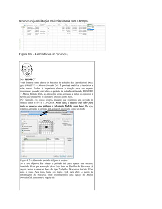 recursos cuja utilização está relacionada com o tempo.
Figura 8.6 – Calendários de recursos .
Mr. PROJECT
Você lembra como alterar os horários de trabalho dos calendários? Dica:
guia PROJETO > Alterar Período Útil. É possível modifica calendários e
criar novos. Porém, é importante chamar a atenção para um aspecto
importante: quando você altera o período de trabalho utilizando PROJETO
> Alterar Período Útil, as alterações serão aplicadas a todos os recursos e
tarefas que utilizarem o calendário alterado como base.
Por exemplo, em nosso projeto, imagine que inserimos um período de
recesso entre 07/04 e 11/04/2014. Neste caso, o recesso irá valer para
todos os recursos que utilizem o calendário Padrão como base. Ou seja,
estamos alterando o período útil aplicável ao projeto como um todo.
Figura 8.7 – Alterando período útil para o projeto
Se o seu objetivo for alterar o período útil para apenas um recurso,
inserindo férias por exemplo, deve fazer isso na Planilha de Recursos. A
seguir, temos o recurso Joao, do tipo Trabalho. Desejamos incluir férias
para o Joao. Para isso, basta um duplo click para abrir a janela de
Informações do Recurso, onde encontraremos uma opção de Alterar
Período Útil, conforme a Figura 8.8
 
