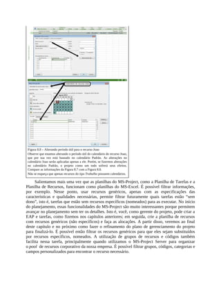 Figura 8.8 – Alterando período útil para o recurso Joao
Observe que estamos alterando o período útil do calendário do recurso Joao,
que por sua vez está baseado no calendário Padrão. As alterações no
calendário Joao serão aplicadas apenas a ele. Porém, se fizermos alterações
no calendário Padrão, o projeto como um todo sofrerá seus efeitos.
Compare as informações da Figura 8.7 com a Figura 8.8.
Não se esqueça que apenas recursos do tipo Trabalho possuem calendários.
Salientamos mais uma vez que as planilhas do MS-Project, como a Planilha de Tarefas e a
Planilha de Recursos, funcionam como planilhas do MS-Excel. É possível filtrar informações,
por exemplo. Nesse ponto, usar recursos genéricos, apenas com as especificações das
características e qualidades necessárias, permite filtrar futuramente quais tarefas estão “sem
dono”, isto é, tarefas que estão sem recursos específicos (nomeados) para as executar. No início
do planejamento, essas funcionalidades do MS-Project são muito interessantes porque permitem
avançar no planejamento sem ter os detalhes. Isto é, você, como gerente do projeto, pode criar a
EAP e tarefas, como fizemos nos capítulos anteriores; em seguida, crie a planilha de recursos
com recursos genéricos (não específicos) e faça as alocações. A partir disso, veremos ao final
deste capítulo e no próximo como fazer o refinamento do plano de gerenciamento do projeto
para finalizá-lo. É possível então filtrar os recursos genéricos para que eles sejam substituídos
por recursos específicos, nomeados. A utilização de grupos de recursos e códigos também
facilita nessa tarefa, principalmente quando utilizamos o MS-Project Server para organizar
o pool de recursos corporativo da nossa empresa. É possível filtrar grupos, códigos, categorias e
campos personalizados para encontrar o recurso necessário.
 
