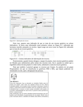 Figura 8.10 – Informações do recurso .
Feito isso, aparece uma indicação de que se trata de um recurso genérico na coluna
Indicadores. Já havia uma informação nesta primeira coluna na Figura 8.7, indicando que
havíamos inserido anotações no recurso. Agora surge um novo ícone na Figura 8.8, indicando
que se trata de um recurso genérico.
Figura 8.11 – Coluna indicadora de informações do recurso .
Posteriormente, quando formos designar a equipe do projeto, esses recursos genéricos podem
ser filtrados para substituirmos pelos nomes dos recursos reais. Isto é, quando eu souber que o
engenheiro sênior do meu projeto é o João Carlos, substituirei o nome do recurso genérico.
Note que também é possível agrupar os recursos por Grupos. Eu poderia ter um grupo
Pesquisadores em que eu classificaria os genéricos PhD e MSc, que depois poderiam ser
renomeados ou não, após a designação das pessoas.
Mr. PROJECT
Uma dica importante: faça as alterações no calendário Padrão antes de
iniciar seu projeto, como vimos nos capítulos iniciais do livro. Nesse
calendário padrão, você já poderá incluir os feriados e determinar o horário
diário e carga horária semanal de trabalho. Feito isso, quando for utilizar os
calendários para o recurso, os únicos ajustes necessários serão quanto a
exceções e disponibilidade de cada recurso. É possível colocar períodos de
férias e outras exceções.
Mas ATENÇÃO: não crie muitos calendários desnecessariamente, pois isso
poderá trazer dificuldades no gerenciamento do seu projeto. Muitas vezes,
não é necessário alterar o calendário de trabalho, basta definir corretamente
 