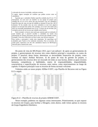 a alocação do recurso à atividade, conforme veremos.
A seguir, alguns exemplos de conflitos que podem ocorrer entre os
calendários:
Suponha que o calendário Padrão especifica trabalho das 8 h às 17 h
diariamente. Se você tiver um membro na sua equipe de projeto que
trabalha das 10 h às 19 h, talvez não seja necessário criar um calendário
específico para ele, uma vez que ele trabalha as mesmas 8 h por dia e 40 h
semanais. Só faz sentido criar um novo calendário se isso tiver algum
impacto na execução das tarefas. Por exemplo, se eu tiver uma tarefa que
deve ser executada pontualmente das 4 h às 7 h (troca de um servidor, por
exemplo), preciso de um recurso que trabalhe nesse horário.
Outro exemplo: se houver uma tarefa que somente pode ser realizada à
noite (lembre que é possível escolher o calendário da Tarefa em
Informações da Tarefa), precisamos alocar um recurso que trabalhe à noite.
Exemplo: Troca dos Cabos deve ser feita à noite, usar técnicos noturnos.
Para tarefas, a precaução é ainda mais importante. Só especifique um
calendário para Tarefa se for realmente necessário. Para os recursos, de
modo geral, especificar um dos três calendários básicos do MS-Project
funciona para a maioria dos casos.
Do ponto de vista do MS-Project 2013, que é um software de apoio ao gerenciamento do
projeto, o gerenciamento de recursos tem como objetivo principal o orçamento, os custos do
projeto. É possível, dessa forma, determinar as necessidades financeiras do projeto, como
veremos no tópico Atribuir Recursos. Já do ponto de vista do gerente do projeto, o
gerenciamento dos recursos deve ser encarado em todas as suas facetas, dentre as quais recursos
humanos, competências e habilidades, matriz de responsabilidades, disponibilidade,
características e especificações de recursos, entre outros, como mencionaremos ao longo do
capítulo. O objetivo principal é usar os recursos de forma racional e eficiente.
Voltemos então ao nosso projeto AllMar-VANT, cuja Planilha de Recursos está na Figura
8.12 a seguir.
Figura 8.12 – Planilha de recursos do projeto AllMAR-VANT .
Nesse exemplo, podemos ver algumas coisas interessantes. Primeiramente, eu quis separar
os recursos em Grupos, para facilitar a filtragem, como abaixo, onde vemos apenas os recursos
do Grupo Engenheiro Eletrônico.
 