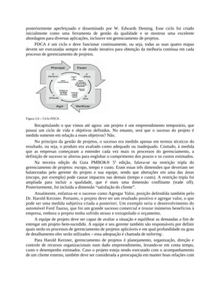 posteriormente aperfeiçoado e disseminado por W. Edwards Deming. Esse ciclo foi criado
inicialmente como uma ferramenta de gestão da qualidade e se mostrou uma excelente
abordagem para diversas aplicações, inclusive em gerenciamento de projetos.
PDCA é um ciclo e deve funcionar continuamente, ou seja, todas as suas quatro etapas
devem ser executadas sempre e de modo iterativo para obtenção da melhoria contínua em cada
processo de gerenciamento de projetos.
Figura 2.6 – Ciclo PDCA .
Recapitulando o que vimos até agora: um projeto é um empreendimento temporário, que
possui um ciclo de vida e objetivos definidos. No entanto, será que o sucesso do projeto é
medido somente em relação a esses objetivos? Não.
No princípio da gestão de projetos, o sucesso era medido apenas em termos técnicos do
resultado, ou seja, o produto era avaliado como adequado ou inadequado. Contudo, à medida
que as empresas começaram a entender cada vez mais os processos do gerenciamento, a
definição de sucesso se alterou para englobar o cumprimento dos prazos e os custos estimados.
Na terceira edição do Guia PMBOK® 5ª edição, falava-se na restrição tripla do
gerenciamento de projetos: escopo, tempo e custo. Eram essas três dimensões que deveriam ser
balanceadas pelo gerente do projeto e sua equipe, sendo que alterações em uma das áreas
(escopo, por exemplo) pode causar impactos nas demais (tempo e custo). A restrição tripla foi
ampliada para incluir a qualidade, que é mais uma dimensão conflitante (trade off).
Posteriormente, foi incluída a dimensão “satisfação do cliente”.
Atualmente, enfatiza-se o sucesso como Agregar Valor, posição defendida também pelo
Dr. Harold Kerzner. Portanto, o projeto deve ter um resultado positivo e agregar valor, o que
pode ser uma medida subjetiva criada a posteriori. Um exemplo seria o desenvolvimento do
automóvel Ford Taurus, que foi um grande sucesso comercial e trouxe inúmeros benefícios à
empresa, embora o projeto tenha sofrido atraso e extrapolado o orçamento.
A equipe de projeto deve ser capaz de avaliar a situação e equilibrar as demandas a fim de
entregar um projeto bem-sucedido. A equipe e seu gerente também são responsáveis por definir
quais serão os processos de gerenciamento de projetos aplicáveis e em qual profundidade ou grau
de detalhamento eles serão utilizados – essa adequação é chamada de tailoring .
Para Harold Kerzner, gerenciamento de projetos é planejamento, organização, direção e
controle de recursos organizacionais num dado empreendimento, levando-se em conta tempo,
custo e desempenho estimados. Caso o projeto esteja sendo executado com o acompanhamento
de um cliente externo, também deve ser considerada a preocupação em manter boas relações com
 