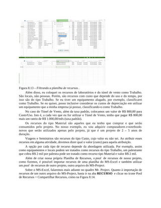 Figura 8.13 – Filtrando a planilha de recursos .
Além disso, eu coloquei os recursos de laboratórios e do túnel de vento como Trabalho.
São locais, não pessoas. Porém, são recursos com custo que depende do uso e do tempo, por
isso são do tipo Trabalho. Se eu tiver um equipamento alugado, por exemplo, classificarei
como Trabalho. Se eu quiser, posso inclusive considerar os custos de depreciação em utilizar
um equipamento que a minha empresa já possui, classificando-o como Trabalho.
No caso do Túnel de Vento, além da taxa padrão, colocamos um valor de R$ 800,00 para
Custo/Uso. Isto é, a cada vez que eu for utilizar o Túnel de Vento, tenho que pagar R$ 800,00
mais um rateio de R$ 1.000,00/mês (taxa padrão).
Os recursos do tipo Material são aqueles que eu tenho que comprar e que serão
consumidos pelo projeto. No nosso exemplo, eu vou adquirir computadores e notebooks
novos que serão utilizados apenas pelo projeto, já que é um projeto de 2 – 5 anos de
duração.
Viagens e Seminários são recursos do tipo Custo, cujo valor eu não sei. Ao atribuir esses
recursos em alguma atividade, devemos dizer qual o valor (custo) para aquela atribuição.
A opção por cada tipo de recurso depende da abordagem utilizada. Por exemplo, assim
como equipamentos e locais podem ser tratados como recursos do tipo Trabalho, um palestrante
que cobra R$ 2 mil por palestra pode ser tratado como recurso tipo Material e valor R$ 2 mil.
Além de criar nossa própria Planilha de Recursos, o pool de recursos de nosso projeto,
como fizemos, é possível importar recursos de uma planilha do MS-Excel e também utilizar
um pool de recursos de outro projeto, outro arquivo do MS-Project.
Sobre o MS-Excel, falaremos mais adiante no quadro Mr. Project. Quanto à importação de
recursos de um outro arquivo do MS-Project, basta ir na aba RECURSO e clicar no ícone Pool
de Recursos > Compartilhar Recursos, como na Figura 8.14.
 