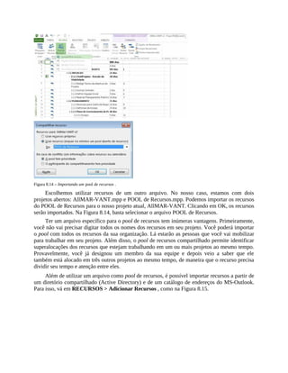 Figura 8.14 – Importando um pool de recursos .
Escolhemos utilizar recursos de um outro arquivo. No nosso caso, estamos com dois
projetos abertos: AllMAR-VANT.mpp e POOL de Recursos.mpp. Podemos importar os recursos
do POOL de Recursos para o nosso projeto atual, AllMAR-VANT. Clicando em OK, os recursos
serão importados. Na Figura 8.14, basta selecionar o arquivo POOL de Recursos.
Ter um arquivo específico para o pool de recursos tem inúmeras vantagens. Primeiramente,
você não vai precisar digitar todos os nomes dos recursos em seu projeto. Você poderá importar
o pool com todos os recursos da sua organização. Lá estarão as pessoas que você vai mobilizar
para trabalhar em seu projeto. Além disso, o pool de recursos compartilhado permite identificar
superalocações dos recursos que estejam trabalhando em um ou mais projetos ao mesmo tempo.
Provavelmente, você já designou um membro da sua equipe e depois veio a saber que ele
também está alocado em três outros projetos ao mesmo tempo, de maneira que o recurso precisa
dividir seu tempo e atenção entre eles.
Além de utilizar um arquivo como pool de recursos, é possível importar recursos a partir de
um diretório compartilhado (Active Directory) e de um catálogo de endereços do MS-Outlook.
Para isso, vá em RECURSOS > Adicionar Recursos , como na Figura 8.15.
 