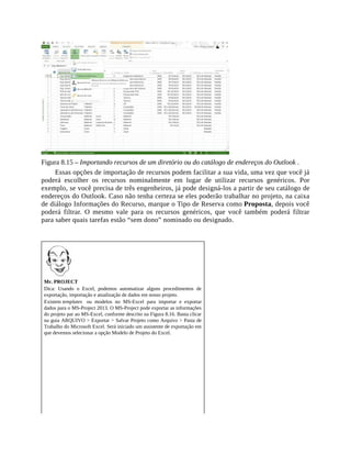 Figura 8.15 – Importando recursos de um diretório ou do catálogo de endereços do Outlook .
Essas opções de importação de recursos podem facilitar a sua vida, uma vez que você já
poderá escolher os recursos nominalmente em lugar de utilizar recursos genéricos. Por
exemplo, se você precisa de três engenheiros, já pode designá-los a partir de seu catálogo de
endereços do Outlook. Caso não tenha certeza se eles poderão trabalhar no projeto, na caixa
de diálogo Informações do Recurso, marque o Tipo de Reserva como Proposta, depois você
poderá filtrar. O mesmo vale para os recursos genéricos, que você também poderá filtrar
para saber quais tarefas estão “sem dono” nominado ou designado.
Mr. PROJECT
Dica: Usando o Excel, podemos automatizar alguns procedimentos de
exportação, importação e atualização de dados em nosso projeto.
Existem templates ou modelos no MS-Excel para importar e exportar
dados para o MS-Project 2013. O MS-Project pode exportar as informações
do projeto par ao MS-Excel, conforme descrito na Figura 8.16. Basta clicar
na guia ARQUIVO > Exportar > Salvar Projeto como Arquivo > Pasta de
Trabalho do Microsoft Excel. Será iniciado um assistente de exportação em
que devemos selecionar a opção Modelo de Projeto do Excel.
 