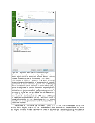 Figura 8.18 – Importando dados do MS-Excel para o MS-Project .
O assistente de importação, mostrado na Figura 8.18, permite criar seu
próprio mapa ou utilizar um dos modelos existentes. Veja que é possível
comparar com a Linha de Base, ter informações da Tarefa e outros.
Esses assistentes de exportação e importação do MS-Project são bastante
úteis, principalmente considerando que os demais membros da equipe de
gerenciamento de projetos nem sempre possuem acesso ao MS-Project
devido ao número de licenças disponíveis na empresa. Dessa forma, o
gerente do projeto pode, por exemplo, disponibilizar um modelo do MS-
Excel, exportando o plano de projetopara que os membros da equipe
reportem o status e progresso das tarefas, que depois será importado para o
MS-Project. A mesma ideia vale para qualquer uma das tabelas do MS-
Project (Tarefas e Recursos, principalmente).
Essa versatilidade e intercambialidade entre o MS-Excel e o MS-Project
facilita a vida do gerente de projetos. Aliás, vale a pena explorar também a
integração do MS-Project 2013 com o MS-Outlook e com o Lync. Veremos
mais sobre esses assuntos posteriormente, quando falarmos de relatórios e
comunicação do projeto.
Retomando a Planilha de Recursos das Figuras 8.12 e 8.13, podemos elaborar um pouco
mais o nosso projeto AllMar-VANT. Conforme havíamos mencionado anteriormente, no início
do projeto podemos não ter informações sobre os recursos que serão designados para trabalhar
 
