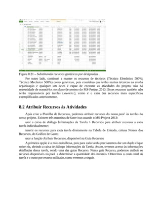 Figura 8.21 – Substituindo recursos genéricos por designados .
Por outro lado, continuei a manter os recursos de técnicos (Técnico Eletrônico 500%;
Técnico Mecânico 500%) como genéricos, pois considero que tenho muitos técnicos na minha
organização e qualquer um deles é capaz de executar as atividades do projeto, não há
necessidade de nomeá-los no plano de projeto do MS-Project 2013. Esses recursos também não
serão responsáveis por tarefas ( owners ), como é o caso dos recursos mais específicos
exemplificados anteriormente.
8.2 Atribuir Recursos às Atividades
Após criar a Planilha de Recursos, podemos atribuir recursos do nosso pool às tarefas do
nosso projeto. Existem três maneiras de fazer isso usando o MS-Project 2013:
usar a caixa de diálogo Informações da Tarefa > Recursos para atribuir recursos a cada
tarefa individualmente;
inserir os recursos para cada tarefa diretamente na Tabela de Entrada, coluna Nomes dos
Recursos, do Gráfico de Gantt;
usar a função Atribuir Recursos, disponível na Guia Recursos
A primeira opção é a mais trabalhosa, pois para cada tarefa precisaremos dar um duplo clique
sobre ela, abrindo a caixa de diálogo Informações da Tarefa. Assim, teremos acesso às informações
detalhadas dessa tarefa, sendo uma das guias Recurso. Nessa guia Recurso, podemos atribuir os
recursos disponíveis no pool e determinar a quantidade dos mesmos. Obteremos o custo total da
tarefa e o custo por recurso utilizado, como veremos a seguir.
 