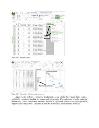 Figura 8.26 - Inserindo coluna.
Figura 8.27 – Mostrando a coluna nomes dos recursos .
Agora basta atribuir os recursos diretamente nessa tabela. Na Figura 8.28, estamos
atribuindo recursos à tarefa e do nosso projeto-exemplo. Clicando com o botão esquerdo
do mouse na coluna Nomes dos recursos, teremos as opções de inserir os recursos que estão
disponíveis no nosso pool , conforme a Planilha de Recursos anteriormente mostrada.
 