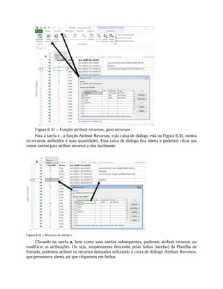 Figura 8.31 – Função atribuir recursos, guia recursos .
Para a tarefa c , a função Atribuir Recursos, cuja caixa de diálogo está na Figura 8.30, mostra
os recursos atribuídos e suas quantidades. Essa caixa de diálogo fica aberta e podemos clicar nas
outras tarefas para atribuir recursos a elas facilmente.
Figura 8.32 – Recursos da tarefa e .
Clicando na tarefa a, bem como suas tarefas subsequentes, podemos atribuir recursos ou
modificar as atribuições. Ou seja, simplesmente descendo pelas linhas (tarefas) da Planilha de
Entrada, podemos atribuir os recursos desejados utilizando a caixa de diálogo Atribuir Recursos,
que permanece aberta até que cliquemos em fechar.
 