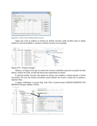 Figura 8.33 – Fechar caixa de diálogo atribuir recursos .
Agora que você já conhece as formas de atribuir recursos, pode escolher qual se adapta
melhor às suas necessidades e começar a atribuir recursos no seu projeto.
Figura 8.34 – Projeto-exemplo .
Observe, na Figura 8.34, que os nomes dos recursos atribuídos aparecem no painel do lado
direito, Gráfico de Gantt, ao lado das barras que representam as tarefas.
É possível atribuir recursos não apenas às tarefas, mas também a tarefas-resumo e tarefas
recorrentes. No caso das tarefas recorrentes, posso atribuir um recurso a todas elas ou apenas a
algumas delas.
A seguir, atribuímos o recurso Eng. Julio Silva à tarefa-resumo GERENCIAMENTO DO
PROJETO (Projeto AllMar-VANT).
 