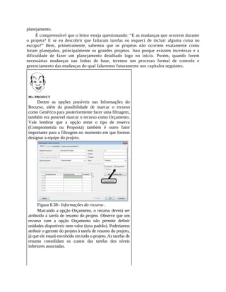 planejamento.
É compreensível que o leitor esteja questionando: “E as mudanças que ocorrem durante
o projeto? E se eu descobrir que faltaram tarefas ou esqueci de incluir alguma coisa no
escopo?” Bem, primeiramente, sabemos que os projetos não ocorrem exatamente como
foram planejados, principalmente os grandes projetos. Isso porque existem incertezas e a
dificuldade de fazer um planejamento detalhado logo no início. Porém, quando forem
necessárias mudanças nas linhas de base, teremos um processo formal de controle e
gerenciamento das mudanças do qual falaremos futuramente nos capítulos seguintes.
Mr. PROJECT
Dentre as opções possíveis nas Informações do
Recurso, além da possibilidade de marcar o recurso
como Genérico para posteriormente fazer uma filtragem,
também era possível marcar o recurso como Orçamento.
Vale lembrar que a opção entre o tipo de reserva
(Comprometida ou Proposta) também é outro fator
importante para a filtragem no momento em que formos
designar a equipe do projeto.
Figura 8.38– Informações do recurso .
Marcando a opção Orçamento, o recurso deverá ser
atribuído à tarefa de resumo do projeto. Observe que um
recurso com a opção Orçamento não permite definir
unidades disponíveis nem valor (taxa padrão). Poderíamos
atribuir o gerente do projeto à tarefa de resumo do projeto,
já que ele estará envolvido em todo o projeto. As tarefas de
resumo consolidam os custos das tarefas dos níveis
inferiores associadas.
 