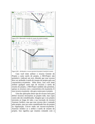 Figura 8.39– Mostrando a tarefa de resumo do projeto-exemplo .
Figura 8.40 – Atribuindo o recurso gerente do projeto à tarefa de resumo .
Caso você tente atribuir o recurso Gerente do
Projeto a outra tarefa do projeto, o MS-Project não
permitirá e indicará um erro, dizendo que esse recurso
deve ser atribuído à tarefa de resumo do projeto pela sua
característica orçamento. Além disso, caso você tente
atribuir qualquer outro tipo de recursos à tarefa de
resumo do projeto, o MS-Project também não permitirá,
apenas os recursos com a característica de orçamento. E
esse recurso orçamento não gera custos para o projeto.
Uma das aplicações desse tipo de recurso seria para
definir recursos necessários ao projeto todo, mas cujos
custos não são contabilizados. Imagine que o seu projeto
necessita ao longo de toda a sua execução do recurso
Assessor Jurídico, mas que esse recurso não é custeado
pelo projeto, mas um custo contabilizado fora do projeto
na organização. Cria-se então um recurso orçamento
Assessor Jurídico se o atribui à tarefa de resumo do
projeto. Isso significa que estamos contando com o
 