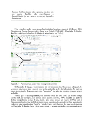 Assessor Jurídico durante todo o projeto, mas isso não
tem custos. Também não especificamos a
disponibilidade de um recurso orçamento (unidades
disponíveis).
Feita essa observação, vamos a uma funcionalidade bem interessante do MS-Project 2013:
Planejador de Equipe. Para acessá-lo, basta ir na Guia RECURSOS > Planejador de Equipe.
Também está disponível na lista de Modos de Visualização (ou Visões).
Figura 8.41– Planejador de equipe para nosso projeto-exemplo .
O Planejador de Equipe é extremamente útil em vários aspectos. Observando a Figura 8.41,
vemos os recursos do lado esquerdo e as tarefas atribuídas a eles do lado direito. Na parte de
baixo, temos tarefas do projeto que estão “sem dono”, ou seja, não possuem nenhum recurso
atribuído.
Vemos que o recurso pedreiro pode executar mais de uma tarefa ao mesmo tempo
(tarefas c e f, por exemplo), isso porque temos quatro pedreiros, 400%. Já João não pode se
dedicar integralmente a mais de uma tarefa , pois temos apenas um recurso (100%). Com o
Planejador de Equipe, fica fácil identificar recursos superalocados, além de verificar quais tarefas
estão sem recursos atribuídos. Também é possível fazer o nivelamento dos recursos diretamente
no Planejador de Equipe, basta clicar com o mouse e arrastar as tarefas, movimentando-as no
 