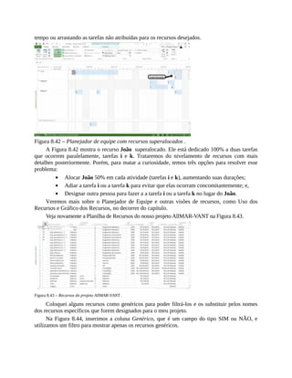 tempo ou arrastando as tarefas não atribuídas para os recursos desejados.
Figura 8.42 – Planejador de equipe com recursos superalocados .
A Figura 8.42 mostra o recurso João superalocado. Ele está dedicado 100% a duas tarefas
que ocorrem paralelamente, tarefas i e k. Trataremos do nivelamento de recursos com mais
detalhes posteriormente. Porém, para matar a curiosidade, temos três opções para resolver esse
problema:
Alocar João 50% em cada atividade (tarefas i e k), aumentando suas durações;
Adiar a tarefa i ou a tarefa k para evitar que elas ocorram concomitantemente; e,
Designar outra pessoa para fazer a a tarefa i ou a tarefa k no lugar do João.
Veremos mais sobre o Planejador de Equipe e outras visões de recursos, como Uso dos
Recursos e Gráfico dos Recursos, no decorrer do capítulo.
Veja novamente a Planilha de Recursos do nosso projeto AllMAR-VANT na Figura 8.43.
Figura 8.43 – Recursos do projeto AllMAR-VANT .
Coloquei alguns recursos como genéricos para poder filtrá-los e os substituir pelos nomes
dos recursos específicos que forem designados para o meu projeto.
Na Figura 8.44, inserimos a coluna Genérico, que é um campo do tipo SIM ou NÃO, e
utilizamos um filtro para mostrar apenas os recursos genéricos.
 