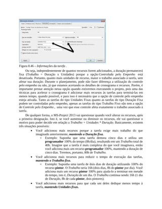 Figura 8.46 – Informações da tarefa .
Ou seja, independentemente de quantos recursos forem adicionados, a duração permanecerá
fixa (Trabalho = Duração x Unidades) porque a opção Controlada pelo Empenho está
desativada. Portanto, quanto mais unidades de recurso, maior o trabalho associado à tarefa, sem
afetar sua duração. Durante o planejamento, pode não fazer diferença a utilização do controle
pelo empenho ou não, já que estamos acertando os detalhes de cronograma e recursos. Porém, é
importante prestar atenção nessa opção quando estivermos executando o projeto, pois uma das
técnicas para acelerar o cronograma é adicionar mais recursos às tarefas para terminá-las em
menos tempo, quando possível, e para isso é necessário que a opção de controle pelo empenho
esteja ativada. Tanto as tarefas do tipo Unidades Fixas quanto as tarefas do tipo Duração Fixa
podem ser controladas pelo empenho, apenas as tarefas do tipo Trabalho Fixo não tem a opção
de Controle pelo Empenho , uma vez que esse controle afeta exatamente o trabalho associado à
tarefa.
De qualquer forma, o MS-Project 2013 vai questionar quando você alterar os recursos, após
a primeira designação. Isto é, se você aumentar ou diminuir os recursos, ele vai questionar o
motivo para poder decidir em relação a Trabalho = Unidades * Duração. Basicamente, existem
três situações possíveis:
Você adicionou mais recursos porque a tarefa exige mais trabalho do que
imaginado anteriormente, mantendo a Duração fixa.
Exemplo: Suponha que uma tarefa demora cinco dias e utiliza um
programador 100% do tempo (8h/dia), resultando em um Trabalho total de
40h. Imagine que a tarefa é mais complexa do que você imaginava, então
você adiciona mais um recurso programador 100%, mantendo a duração de
cinco dias. Teremos, portanto, 80h de Trabalho.
Você adicionou mais recursos para reduzir o tempo de execução das tarefas,
mantendo o Trabalho fixo.
Exemplo: Suponha uma tarefa de dois dias de duração utilizando 100% do
recurso pintor. O Trabalho seria 16h (dois dias, 8h do pintor por dia). Você
adiciona mais um recurso pintor 100% para ajuda-lo a terminar em metade
do tempo, isto é, Duração de um dia. O Trabalho continua sendo 16h (1 dia
de Duração, 8h de cada pintor, dois pintores).
Você adicionou mais recursos para que cada um deles dedique menos tempo à
tarefa, mantendo Unidades fixas.
 