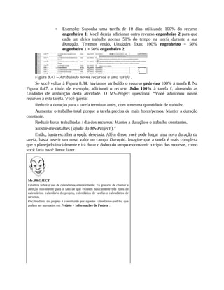 Exemplo: Suponha uma tarefa de 10 dias utilizando 100% do recurso
engenheiro 1. Você deseja adicionar outro recurso engenheiro 2 para que
cada um deles trabalhe apenas 50% do tempo na tarefa durante a sua
Duração. Teremos então, Unidades fixas: 100% engenheiro = 50%
engenheiro 1 + 50% engenheiro 2.
Figura 8.47 – Atribuindo novos recursos a uma tarefa .
Se você voltar à Figura 8.34, havíamos atribuído o recurso pedreiro 100% à tarefa f. Na
Figura 8.47, a título de exemplo, adicionei o recurso João 100% à tarefa f, alterando as
Unidades de atribuição desta atividade. O MS-Project questiona: “Você adicionou novos
recursos a esta tarefa. Você queria:
Reduzir a duração para a tarefa terminar antes, com a mesma quantidade de trabalho.
Aumentar o trabalho total porque a tarefa precisa de mais horas/pessoa. Manter a duração
constante.
Reduzir horas trabalhadas / dia dos recursos. Manter a duração e o trabalho constantes.
Mostre-me detalhes ( ajuda do MS-Project ).”
Então, basta escolher a opção desejada. Além disso, você pode forçar uma nova duração da
tarefa, basta inserir um novo valor no campo Duração. Imagine que a tarefa é mais complexa
que o planejado inicialmente e irá durar o dobro do tempo e consumir o triplo dos recursos, como
você faria isso? Tente fazer.
Mr. PROJECT
Falamos sobre o uso de calendários anteriormente. Eu gostaria de chamar a
atenção novamente para o fato de que existem basicamente três tipos de
calendários: calendário do projeto, calendários de tarefas e calendários de
recursos.
O calendário do projeto é constituído por aqueles calendários-padrão, que
podem ser acessados em Projeto > Informações do Projeto .
 