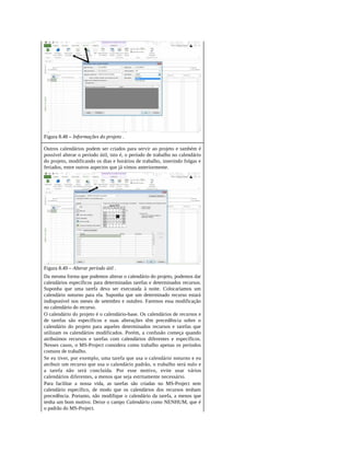 Figura 8.48 – Informações do projeto .
Outros calendários podem ser criados para servir ao projeto e também é
possível alterar o período útil, isto é, o período de trabalho no calendário
do projeto, modificando os dias e horários de trabalho, inserindo folgas e
feriados, entre outros aspectos que já vimos anteriormente.
Figura 8.49 – Alterar período útil .
Da mesma forma que podemos alterar o calendário do projeto, podemos dar
calendários específicos para determinadas tarefas e determinados recursos.
Suponha que uma tarefa deva ser executada à noite. Colocaríamos um
calendário noturno para ela. Suponha que um determinado recurso estará
indisponível nos meses de setembro e outubro. Faremos essa modificação
no calendário do recurso.
O calendário do projeto é o calendário-base. Os calendários de recursos e
de tarefas são específicos e suas alterações têm precedência sobre o
calendário do projeto para aqueles determinados recursos e tarefas que
utilizam os calendários modificados. Porém, a confusão começa quando
atribuímos recursos e tarefas com calendários diferentes e específicos.
Nesses casos, o MS-Project considera como trabalho apenas os períodos
comuns de trabalho.
Se eu tiver, por exemplo, uma tarefa que usa o calendário noturno e eu
atribuir um recurso que usa o calendário padrão, o trabalho será nulo e
a tarefa não será concluída. Por esse motivo, evite usar vários
calendários diferentes, a menos que seja estritamente necessário.
Para facilitar a nossa vida, as tarefas são criadas no MS-Project sem
calendário específico, de modo que os calendários dos recursos tenham
precedência. Portanto, não modifique o calendário da tarefa, a menos que
tenha um bom motivo. Deixe o campo Calendário como NENHUM, que é
o padrão do MS-Project.
 
