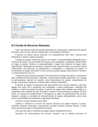 Figura 8.50 – Calendário das tarefas .
8.3 Gestão de Recursos Humanos
Lidar com pessoas exige uma grande capacidade de comunicação e negociação do gerente
do projeto, uma vez que é preciso compreender as necessidades individuais.
O gerente do projeto precisa balancear seu comportamento entre líder e gerente para
administrar e orientar a equipe do projeto.
A equipe do projeto consiste de pessoas com papéis e responsabilidades designadas para a
conclusão do projeto. As necessidades de recursos, suas quantidades e qualidades, podem mudar
ao longo do projeto. Embora as responsabilidades e papéis dos membros da equipe sejam
especificados e designados previamente, é importante que todos participem, ou ao menos tomem
conhecimento, dos processos de planejamento e acompanhem o andamento do projeto. O
envolvimento da equipe toda desde as fases iniciais do projeto agrega conhecimentos e fortalece
o comprometimento ( buy in ).
A equipe de gerenciamento do projeto é um subconjunto da equipe do projeto e é responsável
pelas atividades de gerenciamento e liderança. O patrocinador trabalha juntamente com a equipe
de gerenciamento, apoiado em questões como financiamento do projeto, esclarecimento do
escopo, monitorando o progresso e influenciando os demais stakeholders .
O gerente do projeto é responsável pelo gerenciamento dos recursos humanos e não deve
delegar essa tarefa. Ele é responsável por acompanhar e avaliar a performance individual dos
membros e coletiva da equipe do projeto. O gerente do projeto deve trabalhar para melhorar as
competências dos membros do time de projeto e orientar o desenvolvimento da equipe. Ele deve
incluir um sistema de reconhecimento e recompensas no plano de gerenciamento dos recursos
humanos e planejar as atividades de desenvolvimento da equipe antecipadamente, assim como
prever as necessidades de treinamento e capacitação individuais.
Gerenciar recursos humanos inclui ainda:
conhecer e influenciar os fatores de recursos humanos que podem impactar o projeto,
incluindo ambiente, localização, comunicações, questões culturais, políticas internas e outros
fatores que possam alterar o desempenho do projeto;
zelar para que todos os membros da equipe tenham comportamento ético.
Interações do Gerenciamento dos recursos humanos com os demais processos de
 