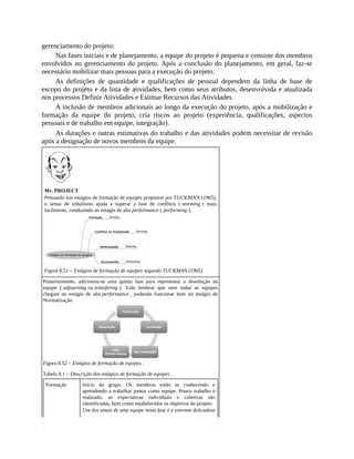 gerenciamento do projeto:
Nas fases iniciais e de planejamento, a equipe do projeto é pequena e consiste dos membros
envolvidos no gerenciamento do projeto. Após a conclusão do planejamento, em geral, faz-se
necessário mobilizar mais pessoas para a execução do projeto.
As definições de quantidade e qualificações de pessoal dependem da linha de base de
escopo do projeto e da lista de atividades, bem como seus atributos, desenvolvida e atualizada
nos processos Definir Atividades e Estimar Recursos das Atividades.
A inclusão de membros adicionais ao longo da execução do projeto, após a mobilização e
formação da equipe do projeto, cria riscos ao projeto (experiência, qualificações, aspectos
pessoais e de trabalho em equipe, integração).
As durações e outras estimativas do trabalho e das atividades podem necessitar de revisão
após a designação de novos membros da equipe.
Mr. PROJECT
Pensando nos estágios de formação de equipes propostos por TUCKMAN (1965),
o senso de tribalismo ajuda a superar a fase de conflitos ( storming ) mais
facilmente, conduzindo ao estágio de alta performance ( performing )..
Figura 8.51 – Estágios de formação de equipes segundo TUCKMAN (1965)
Posteriormente, adicionou-se uma quinta fase para representar a dissolução da
equipe ( adjourning ou transfering ). Vale lembrar que nem todas as equipes
chegam ao estágio de alta performance , podendo funcionar bem no estágio de
Normatização.
Figura 8.52 – Estágios de formação de equipes .
Tabela 8.1 – Descrição dos estágios de formação de equipes .
Formação Início do grupo. Os membros estão se conhecendo e
aprendendo a trabalhar juntos como equipe. Pouco trabalho é
realizado, as expectativas individuais e coletivas são
identificadas, bem como estabelecidos os objetivos do projeto.
Um dos sinais de uma equipe nesta fase é a extrema delicadeza
 