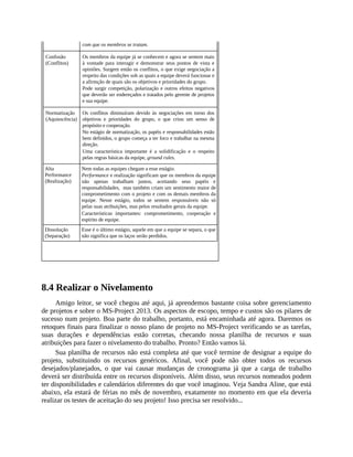 com que os membros se tratam.
Confusão
(Conflitos)
Os membros da equipe já se conhecem e agora se sentem mais
à vontade para interagir e demonstrar seus pontos de vista e
opiniões. Surgem então os conflitos, o que exige negociação a
respeito das condições sob as quais a equipe deverá funcionar e
a afirmção de quais são os objetivos e prioridades do grupo.
Pode surgir competição, polarização e outros efeitos negativos
que deverão ser endereçados e tratados pelo gerente de projetos
e sua equipe.
Normatização
(Aquiescência)
Os conflitos diminuíram devido às negociações em torno dos
objetivos e prioridades do grupo, o que criou um senso de
propósito e cooperação.
No estágio de normatização, os papéis e responsabilidades estão
bem definidos, o grupo começa a ter foco e trabalhar na mesma
direção.
Uma característica importante é a solidificação e o respeito
pelas regras básicas da equipe, ground rules.
Alta
Performance
(Realização)
Nem todas as equipes chegam a esse estágio.
Performance e realização significam que os membros da equipe
não apenas trabalham juntos, aceitando seus papéis e
responsabilidades, mas também criam um sentimento maior de
comprometimento com o projeto e com os demais membros da
equipe. Nesse estágio, todos se sentem responsáveis não só
pelas suas atribuições, mas pelos resultados gerais da equipe.
Características importantes: comprometimento, cooperação e
espírito de equipe.
Dissolução
(Separação)
Esse é o último estágio, aquele em que a equipe se separa, o que
não significa que os laços serão perdidos.
8.4 Realizar o Nivelamento
Amigo leitor, se você chegou até aqui, já aprendemos bastante coisa sobre gerenciamento
de projetos e sobre o MS-Project 2013. Os aspectos de escopo, tempo e custos são os pilares de
sucesso num projeto. Boa parte do trabalho, portanto, está encaminhada até agora. Daremos os
retoques finais para finalizar o nosso plano de projeto no MS-Project verificando se as tarefas,
suas durações e dependências estão corretas, checando nossa planilha de recursos e suas
atribuições para fazer o nivelamento do trabalho. Pronto? Então vamos lá.
Sua planilha de recursos não está completa até que você termine de designar a equipe do
projeto, substituindo os recursos genéricos. Afinal, você pode não obter todos os recursos
desejados/planejados, o que vai causar mudanças de cronograma já que a carga de trabalho
deverá ser distribuída entre os recursos disponíveis. Além disso, seus recursos nomeados podem
ter disponibilidades e calendários diferentes do que você imaginou. Veja Sandra Aline, que está
abaixo, ela estará de férias no mês de novembro, exatamente no momento em que ela deveria
realizar os testes de aceitação do seu projeto! Isso precisa ser resolvido...
 