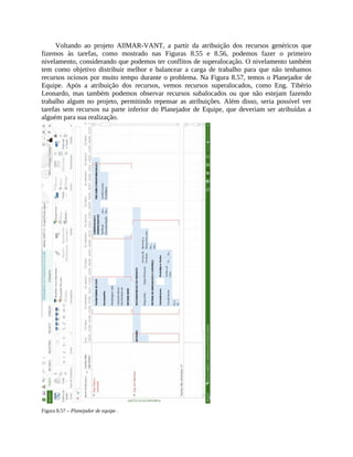 Voltando ao projeto AllMAR-VANT, a partir da atribuição dos recursos genéricos que
fizemos às tarefas, como mostrado nas Figuras 8.55 e 8.56, podemos fazer o primeiro
nivelamento, considerando que podemos ter conflitos de superalocação. O nivelamento também
tem como objetivo distribuir melhor e balancear a carga de trabalho para que não tenhamos
recursos ociosos por muito tempo durante o problema. Na Figura 8.57, temos o Planejador de
Equipe. Após a atribuição dos recursos, vemos recursos superalocados, como Eng. Tibério
Leonardo, mas também podemos observar recursos subalocados ou que não estejam fazendo
trabalho algum no projeto, permitindo repensar as atribuições. Além disso, seria possível ver
tarefas sem recursos na parte inferior do Planejador de Equipe, que deveriam ser atribuídas a
alguém para sua realização.
Figura 8.57 – Planejador de equipe .
 