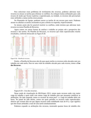 Para solucionar esses problemas de nivelamento dos recursos, podemos adicionar mais
recursos ou atrasar as tarefas para eliminar os conflitos. Eu coloquei muitas atribuições para cada
recurso de modo que ficasse explícita a superalocação, na verdade, os recursos não precisariam
estar atribuídos a tantas tarefas nesse projeto.
No Planejador de Equipe, podemos mover as tarefas de um recurso para outro. Podemos
atrasar ou adiantar as tarefas arrastando-as para a direita ou esquerda, respectivamente.
Se mesmo assim não for possível resolver os conflitos, então teremos que adicionar mais
recursos na nossa Planilha de Recursos.
Agora vamos ver outras formas de analisar o trabalho no projeto sob a perspectiva dos
recursos e das tarefas. Na Planilha de Recursos, os recursos que estão superalocados estarão
ressaltados, conforme destacado na Figura 8.58.
Figura 8.58 – Planilha de recursos .
Porém, a Planilha de Recursos não diz para quais tarefas os recursos estão alocados nem seu
trabalho em cada tarefa. Para ter uma visão do trabalho alocado para cada recurso, temos o Uso
dos Recursos .
Figura 8.59 – Uso dos recursos .
Nesse modo de visualização do MS-Project 2013, vemos quais recursos estão com maior
carga de trabalho e quais estão com menor carga de trabalho para que possamos modificar as
atribuições. Do lado esquerdo, temos os recursos do nosso pool e a carga de trabalho deles em
horas. No painel do lado direito, vemos em quais períodos os recursos estão superalocados;
observe que existem dias em que alguns recursos estão trabalhando mais de 8 h, o que significa
que eles foram atribuídos a mais de uma tarefa simultaneamente.
Podemos expandir as atribuições dos recursos, mostrando quantas horas de trabalho eles
 