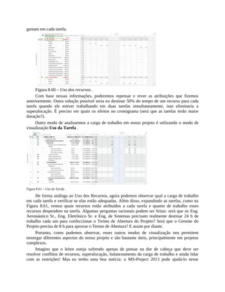 gastam em cada tarefa.
Figura 8.60 – Uso dos recursos .
Com base nessas informações, poderemos repensar e rever as atribuições que fizemos
anteriormente. Outra solução possível seria eu destinar 50% do tempo de um recurso para cada
tarefa quando ele estiver trabalhando em duas tarefas simultaneamente, isso eliminaria a
superalocação. É preciso ver quais os efeitos no cronograma (será que as tarefas terão maior
duração?).
Outro modo de analisarmos a carga de trabalho em nosso projeto é utilizando o modo de
visualização Uso da Tarefa .
Figura 8.61 – Uso da Tarefa .
De forma análoga ao Uso dos Recursos, agora podemos observar qual a carga de trabalho
em cada tarefa e verificar se elas estão adequadas. Além disso, expandindo as tarefas, como na
Figura 8.61, vemos quais recursos estão atribuídos a cada tarefa e quanto de trabalho esses
recursos despendem na tarefa. Algumas perguntas racionais podem ser feitas: será que os Eng.
Aeronáutico Sr., Eng. Eletrônico Sr. e Eng. de Sistemas precisam realmente destinar 24 h de
trabalho cada um para confeccionar o Termo de Abertura do Projeto? Será que o Gerente do
Projeto precisa de 8 h para aprovar o Termo de Abertura? E assim por diante.
Portanto, como pudemos observar, esses outros modos de visualização nos permitem
enxergar diferentes aspectos do nosso projeto e são bastante úteis, principalmente em projetos
complexos.
Imagino que o leitor esteja sofrendo apenas de pensar na dor de cabeça que deve ser
resolver conflitos de recursos, superalocação, balanceamento da carga de trabalho e ainda lidar
com as restrições! Mas eu tenho uma boa notícia: o MS-Project 2013 pode ajudá-lo nesse
 